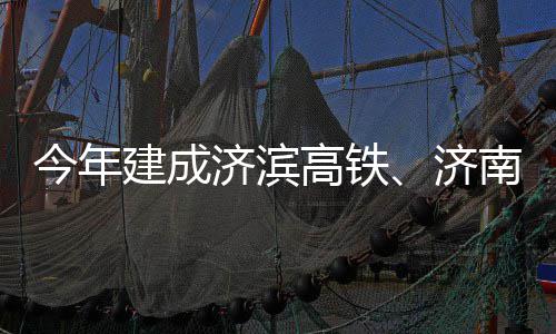 今年建成济滨济南机场二高铁工期完