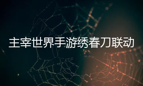 绣春细攻主宰刀联动活动详略世界手游