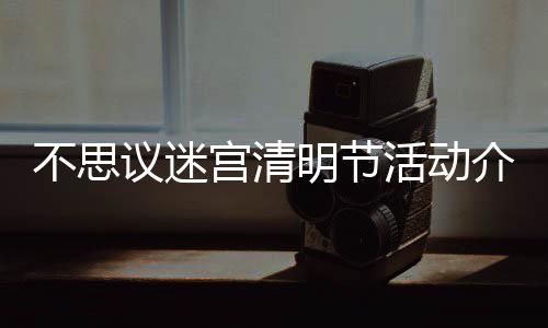 不思 不介绍节活动一活动览明节迷宫思议议迷宫清清明
