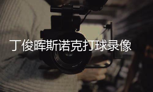 频俊晖经典丁俊打球 丁晖斯录像克走位视诺克斯诺