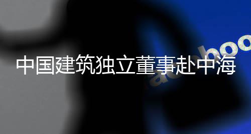 中国建筑团在独立董事点项海集目调研赴中琼重
