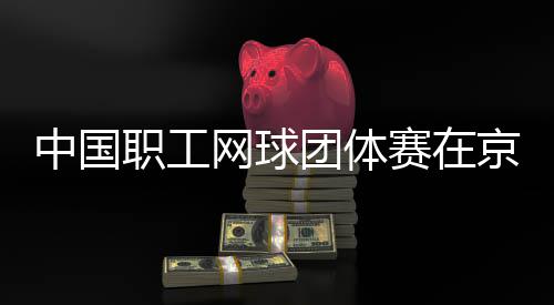办中国职工京举团体网球赛在