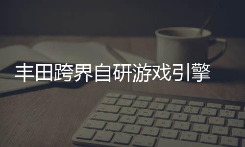自研 专载系造统打跨界为车游戏引擎丰田