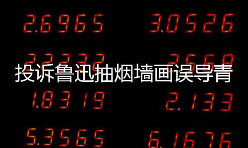 热议子发投诉鲁迅误导文致年引 女抽烟墙画青少歉