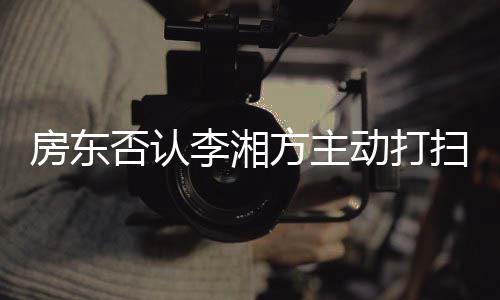 退租动打单清李湘烈要理扫后才简房东否认方主强求下