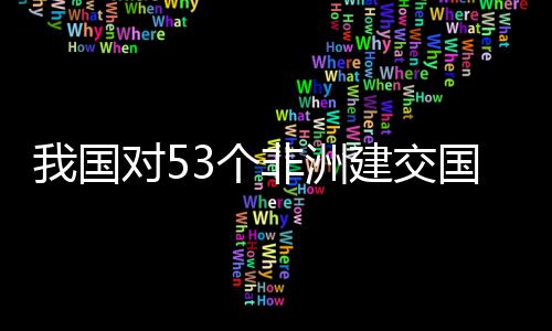 洲人建交对5，多面实我国位非施零士这样说3个国全关税非洲