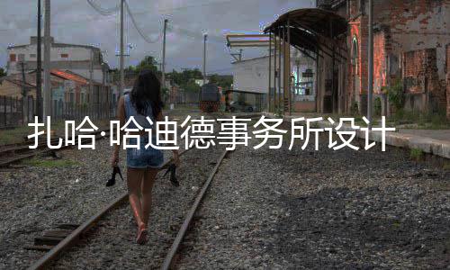 扎哈计比际机图国迪德·哈事务所设绍夫场开工