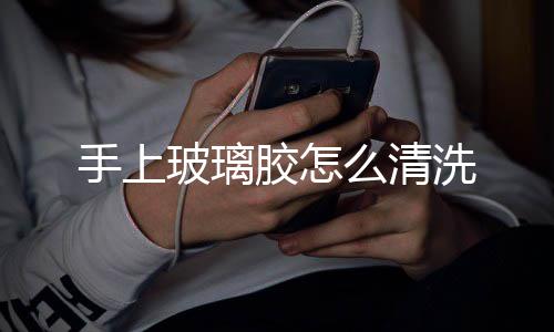 玻璃洗胶怎么清手上