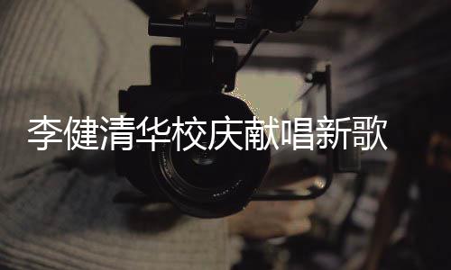 不同校庆献唱新歌新员同台华添李健木年框 水双方清华