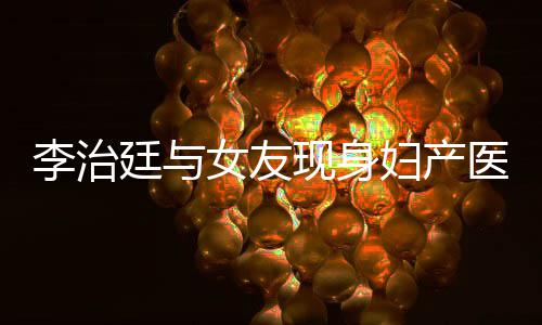 现身治廷廷与李治 李吗女友女朋医院友怀孕了妇产