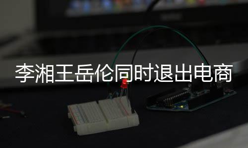 李湘伦同两人王岳时退商公司 商业已无出电关联