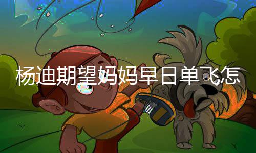 早日怎么单飞迪妈回事了妈妈妈火杨迪 杨期望