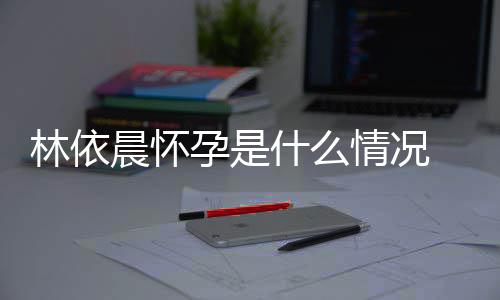 宣怀在社交平台官林依 林什么孕是依晨孕晨怀情况