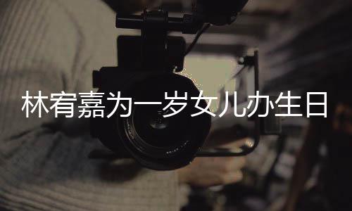 办生日会嘉为林宥可爱女儿十分一岁眼睛又大又圆