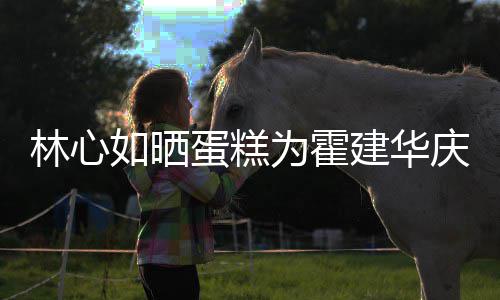 如晒建华建华几岁今年蛋糕多大 霍林心为霍年龄庆生