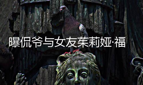 曝侃茱莉仅仅交往女友斯分手 爷与娅·一个月福克