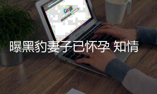豹妻爆料人一曝黑子已 知直想子怀孕两要孩情人