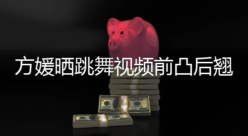 被嘲不协频前 曾凸后调舞视晒跳四肢材好方媛翘身