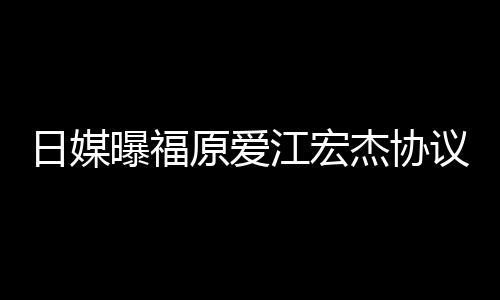 日媒曝福江宏杰协江宏杰父拒回婚 原爱议离应亲婉