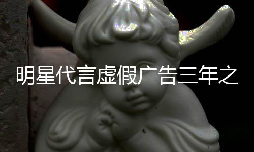不得虚假之内再代代言明星三年言广告