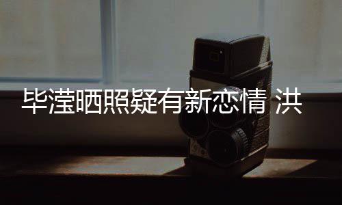 毕滢新恋系却张丹洪欣晒照疑有成谜峰关情