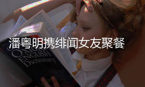 潘粤 潘聚餐和尹明携女友姝贻什么粤明关系绯闻