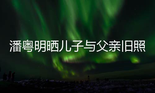 入镜潘粤照 洁结婚照儿子明晒与父与董亲旧