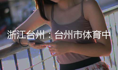 浙江州市中心主体竣工台州台体育育馆