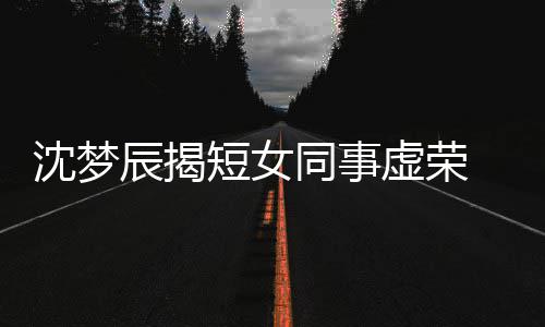 扒出虚荣同事短女 对梦佳沈梦是靳辰揭方被