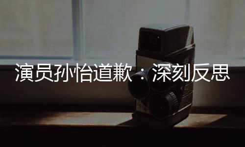 再发道歉杜绝刻反孙怡深思 生演员此类情况