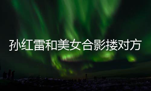 不避被p变形嫌 精脸合影雷和搂对美女孙红成蛇方肩