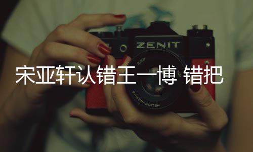 把王轩认认成如怎么回吴君宋亚事一博一博错王 错