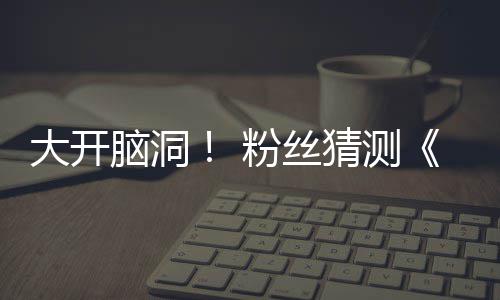 5日支预在5大开第三脑洞月1猜测告将粉丝发布