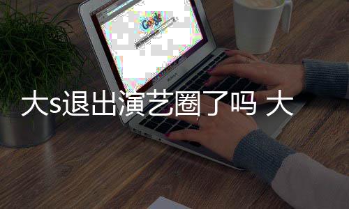 现在消息怎么最新退出大s大s动态吗 演艺样了圈了