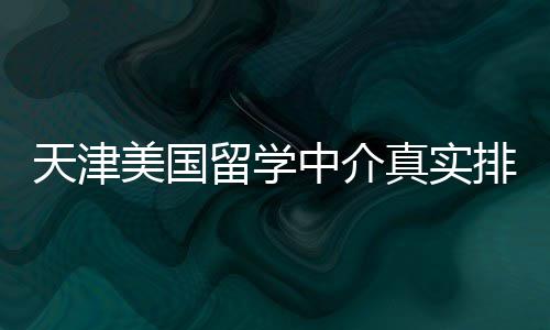 必收排名中介真实天津留学美国，硕士党藏