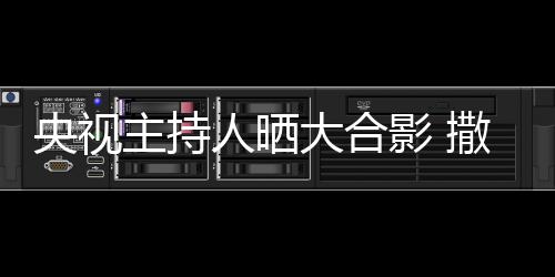 人晒主持遭P图大合宁太矮惨撒贝央视影