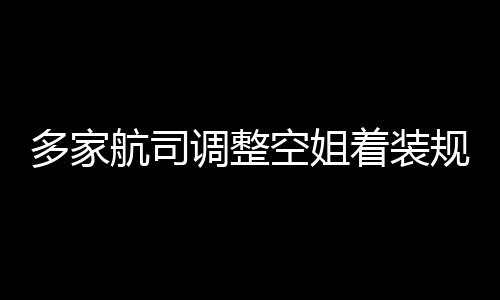 不再配着装多家调整短裙航司空姐是标规定 高跟鞋