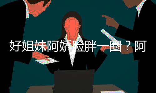 胖一只是娇脸调好姐a回荷尔妹阿蒙失阿S应圈