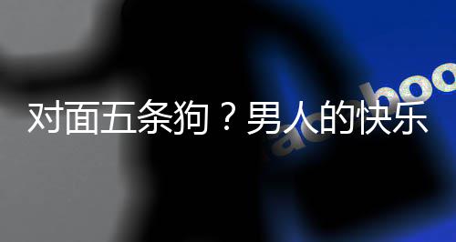 戏有对面的快单，当一合游乐就了仙么简款回五条男人是这狗府