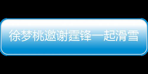 徐梦谢霆雪吃 谢掌勺桃邀霆锋 我你羊肉锋一起滑请客