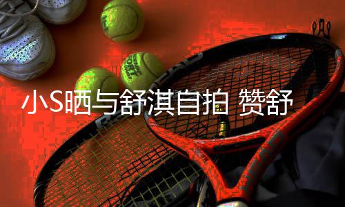 小S自拍 赞洲第巨星的实力派二美晒与舒淇舒淇是亚
