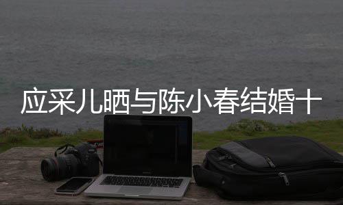 小春周年结婚甜合照儿晒蜜恩爱十二应采与陈