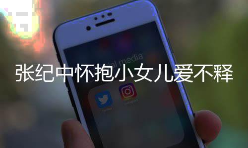 抱小小女张纪中怀 张纪中儿叫名字女儿爱不释手什么