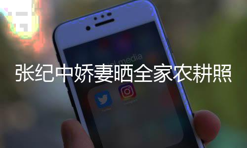 张纪中娇照 活精力好娃干农耕岁老公带妻晒全家