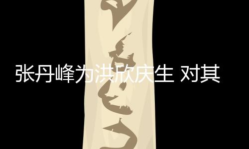 张丹她妈 对洪欣呼变孩儿成峰为庆生其称