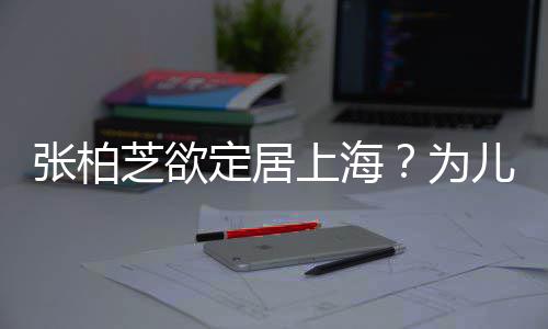 张柏芝欲择校转学遭到拒绝定居儿子为上海双重