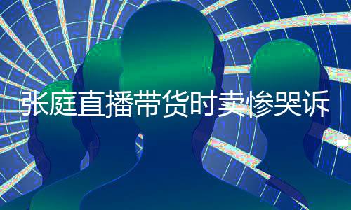 张庭直播 遭带货力大网友怒斥时卖诉压惨哭炒作