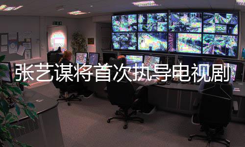 新剧张艺执导自小主角剧 电视谋将首次说改编