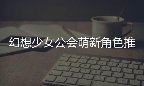 角色推荐幻想萌新少女公会攻略