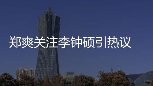 播热议郑爽 郑作什李钟李钟么电吗硕引爽和硕合视剧出了关注